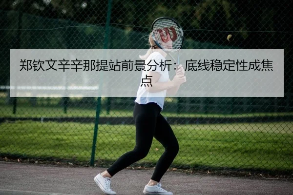 郑钦文辛辛那提站前景分析：底线稳定性成焦点