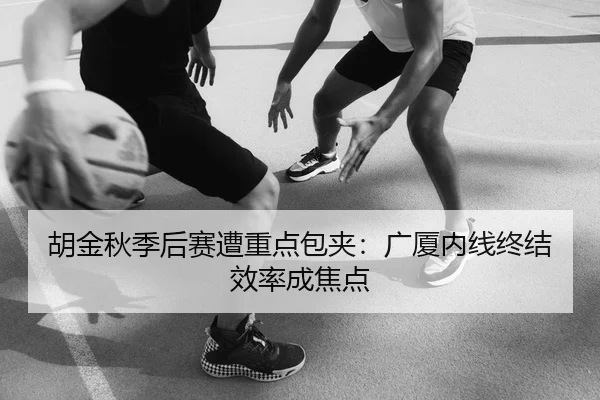 胡金秋季后赛遭重点包夹：广厦内线终结效率成焦点